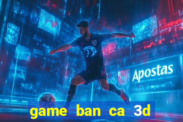 game ban ca 3d tren may tinh