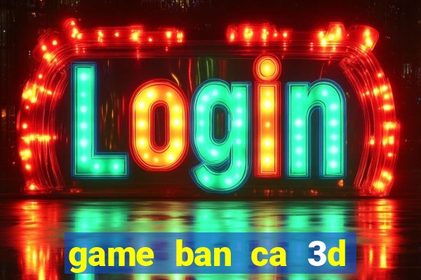 game ban ca 3d tren may tinh