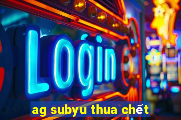 ag subyu thua chết