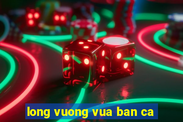 long vuong vua ban ca