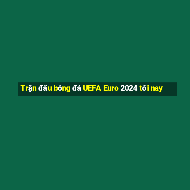 Trận đấu bóng đá UEFA Euro 2024 tối nay