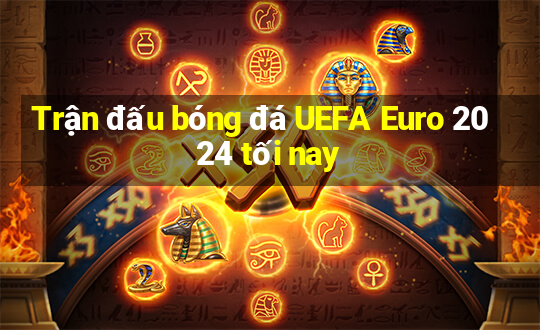 Trận đấu bóng đá UEFA Euro 2024 tối nay