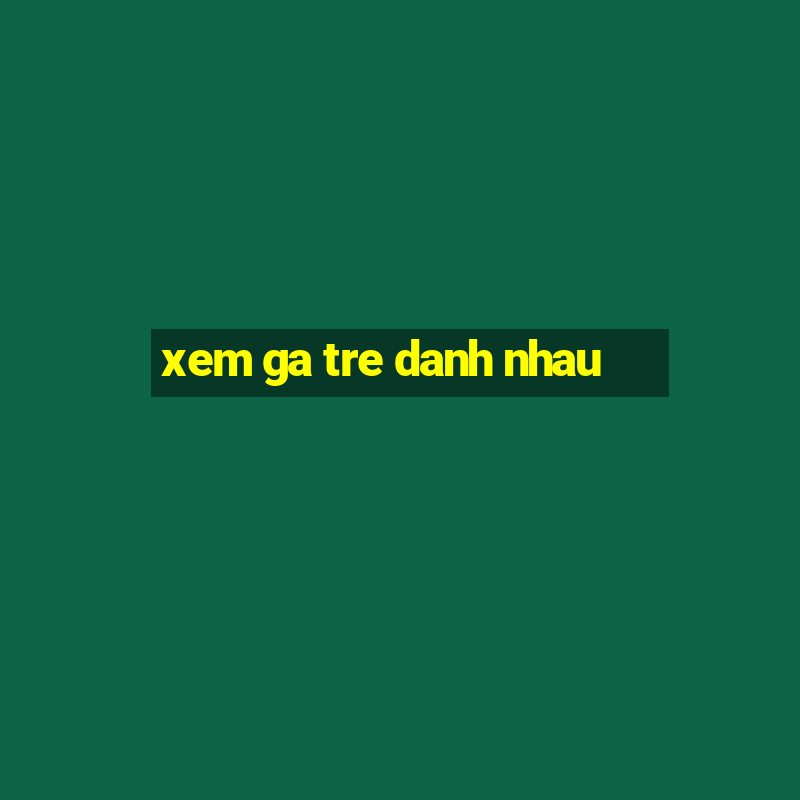 xem ga tre danh nhau