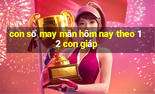 con số may mắn hôm nay theo 12 con giáp