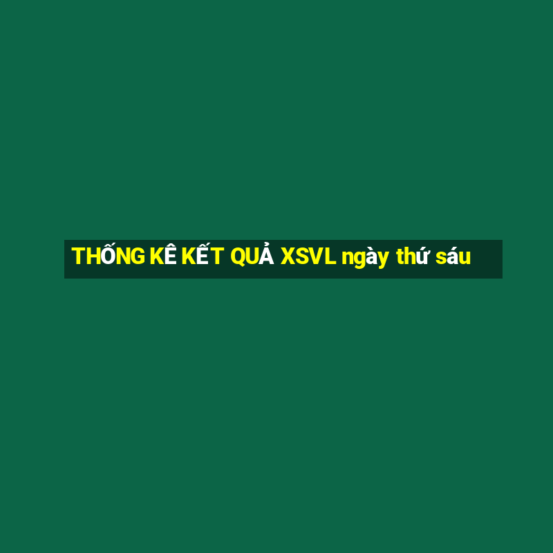 THỐNG KÊ KẾT QUẢ XSVL ngày thứ sáu