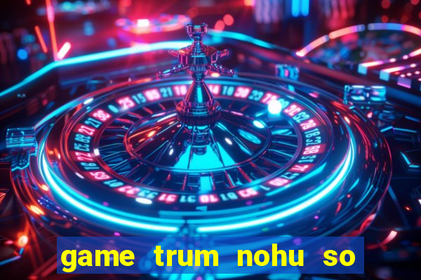 game trum nohu so mot chau a