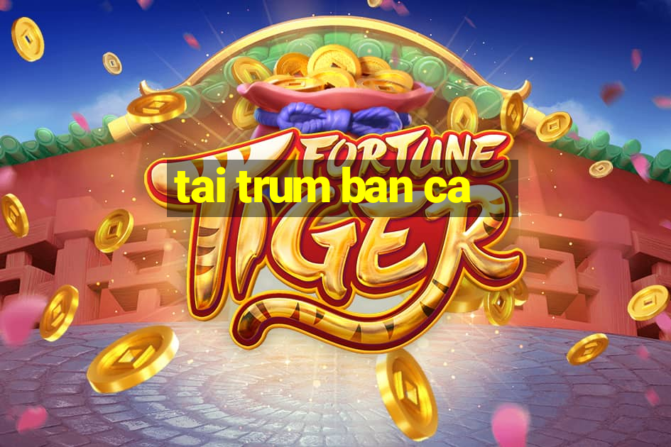 tai trum ban ca