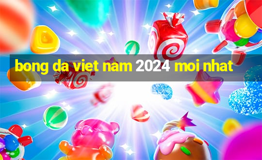 bong da viet nam 2024 moi nhat