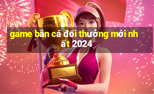 game bắn cá đổi thưởng mới nhất 2024