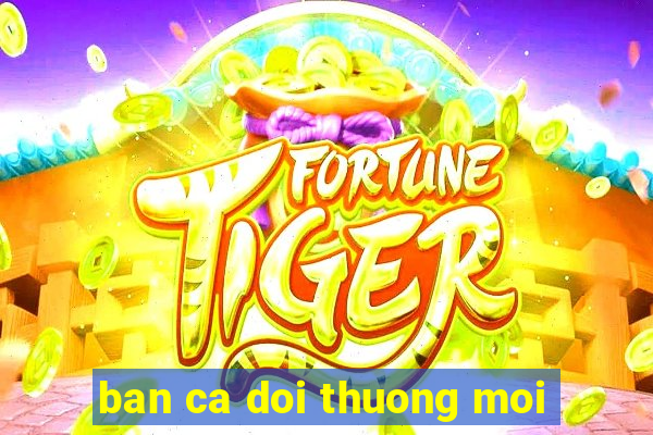 ban ca doi thuong moi