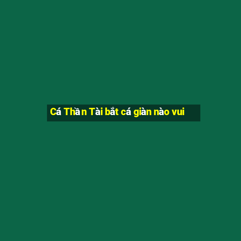 Cá Thần Tài bắt cá giàn nào vui