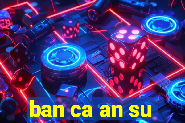 ban ca an su