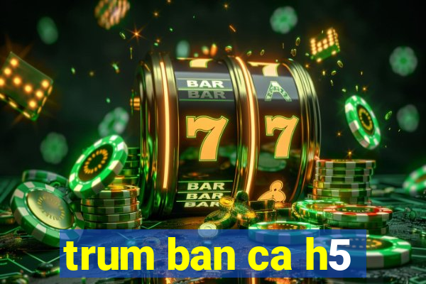 trum ban ca h5