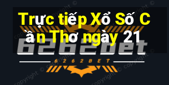 Trực tiếp Xổ Số Cần Thơ ngày 21