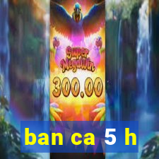 ban ca 5 h