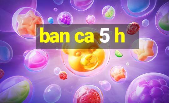 ban ca 5 h