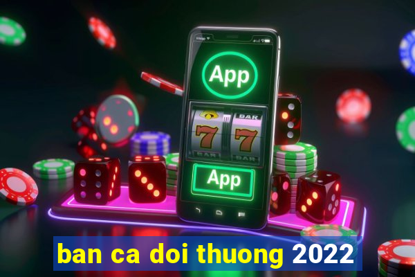 ban ca doi thuong 2022