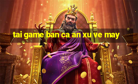 tai game ban ca an xu ve may