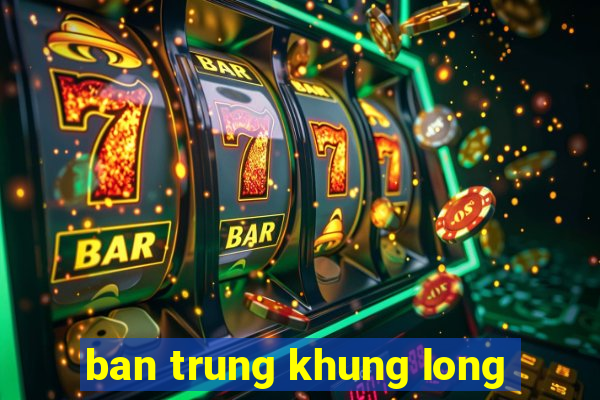 ban trung khung long