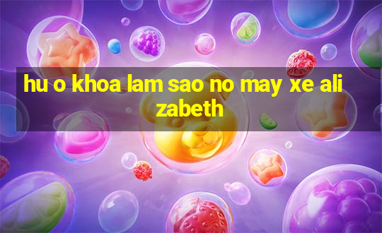 hu o khoa lam sao no may xe alizabeth