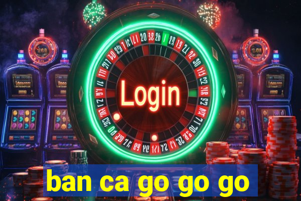 ban ca go go go