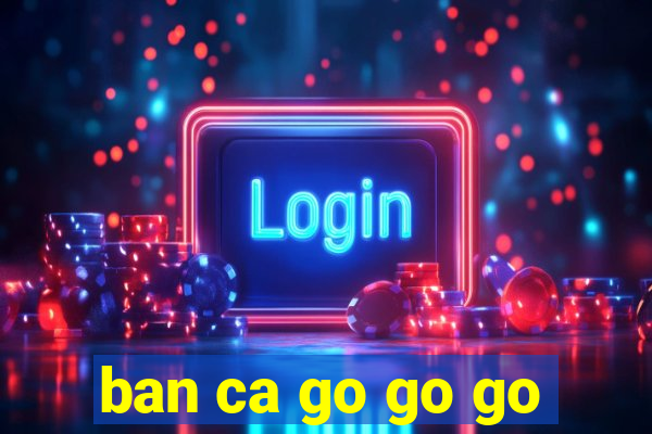 ban ca go go go