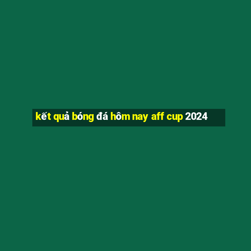 kết quả bóng đá hôm nay aff cup 2024