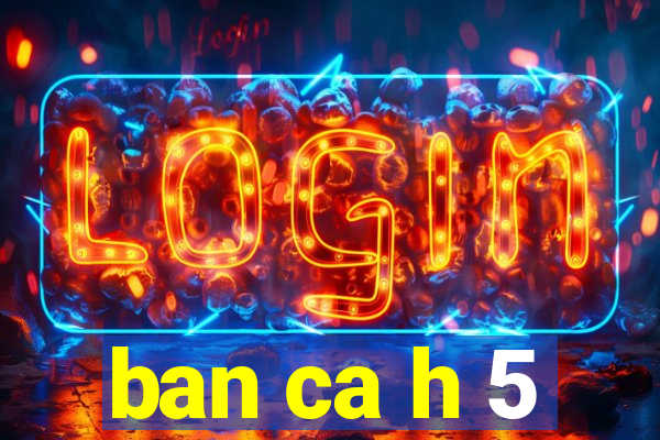 ban ca h 5