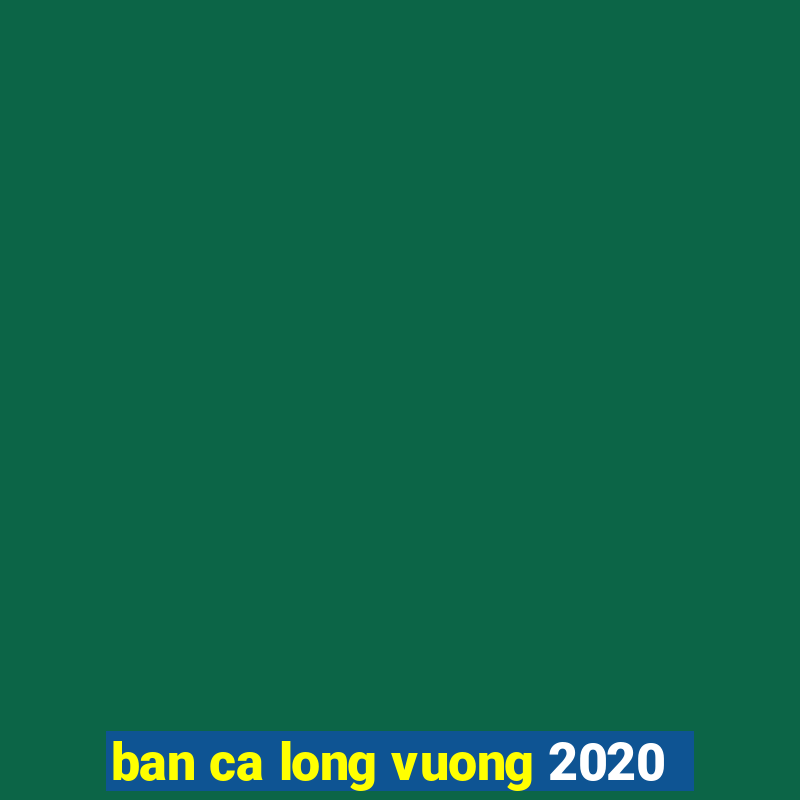 ban ca long vuong 2020