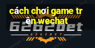 cách chơi game trên wechat