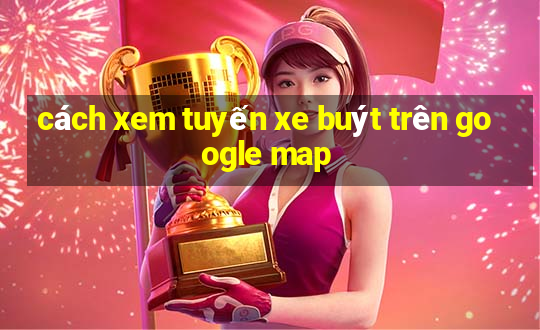 cách xem tuyến xe buýt trên google map