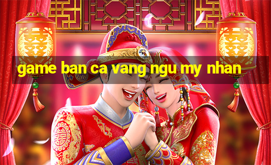 game ban ca vang ngu my nhan