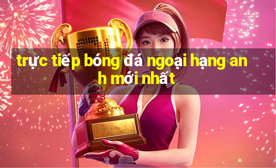 trực tiếp bóng đá ngoại hạng anh mới nhất