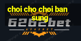 choi cho choi ban sung