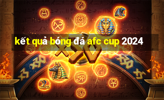 kết quả bóng đá afc cup 2024