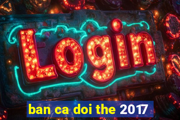 ban ca doi the 2017