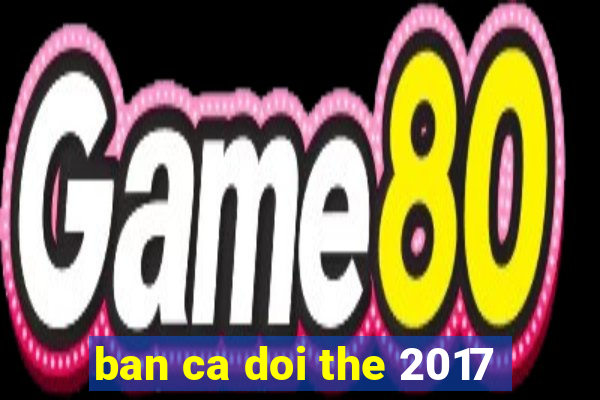 ban ca doi the 2017