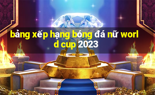 bảng xếp hạng bóng đá nữ world cup 2023