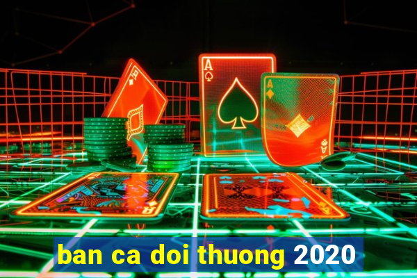 ban ca doi thuong 2020