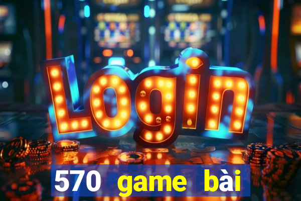 570 game bài phiên bản mới nhất