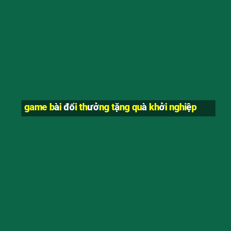 game bài đổi thưởng tặng quà khởi nghiệp