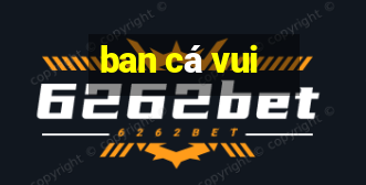 ban cá vui