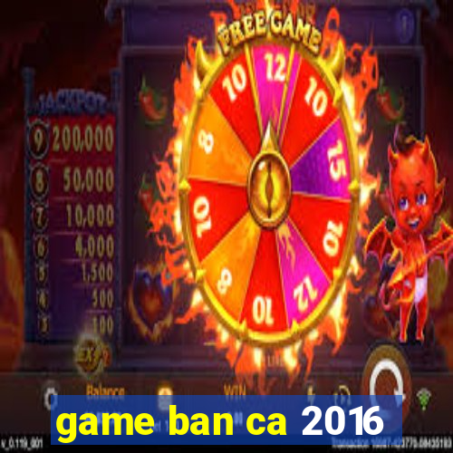 game ban ca 2016