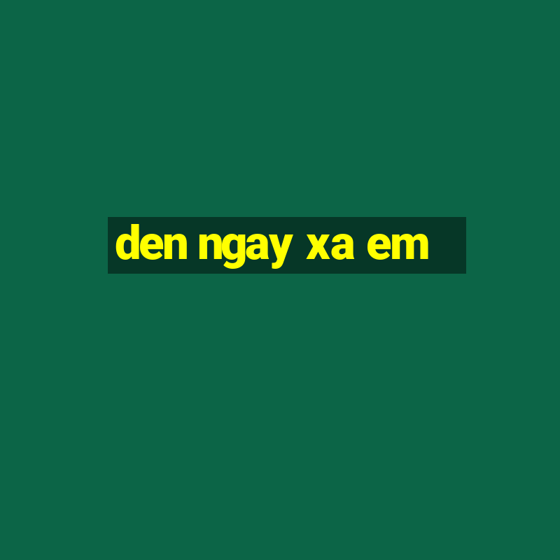 den ngay xa em