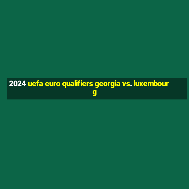 2024 uefa euro qualifiers georgia vs. luxembourg