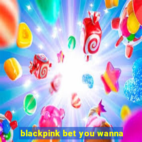 blackpink bet you wanna