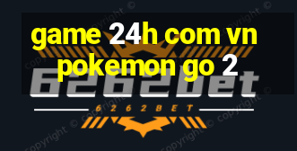 game 24h com vn pokemon go 2