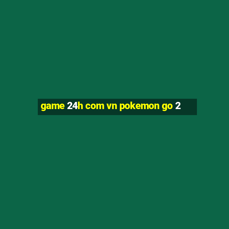 game 24h com vn pokemon go 2