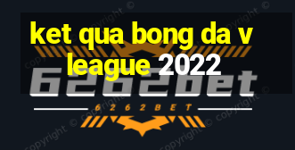 ket qua bong da vleague 2022