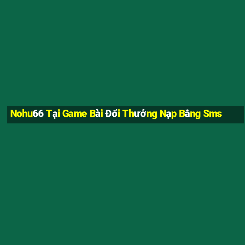 Nohu66 Tại Game Bài Đổi Thưởng Nạp Bằng Sms